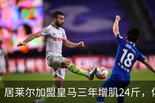 居莱尔加盟皇马三年增肌24斤，体脂率下降2%！西甲赛场上的新星崛起